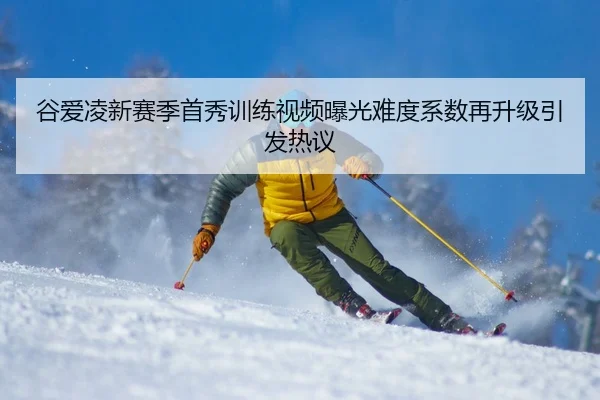 谷爱凌新赛季首秀训练视频曝光难度系数再升级引发热议